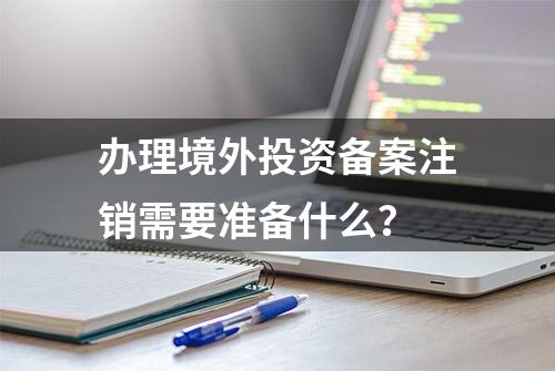 办理境外投资备案注销需要准备什么？