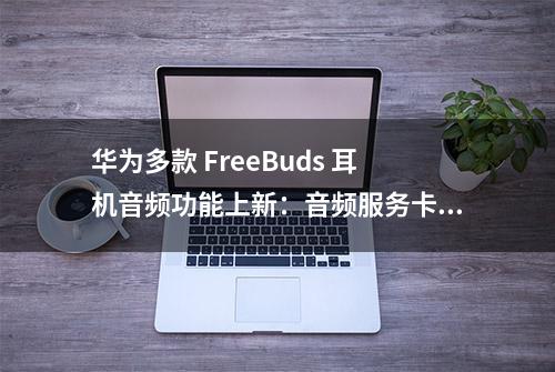 华为多款 FreeBuds 耳机音频功能上新：音频服务卡片、应用播报