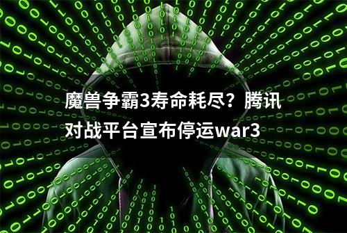 魔兽争霸3寿命耗尽？腾讯对战平台宣布停运war3