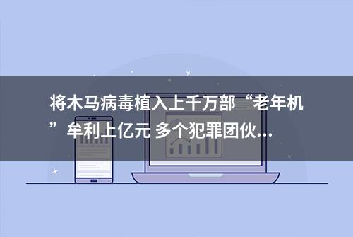 将木马病毒植入上千万部“老年机”牟利上亿元 多个犯罪团伙被警方一窝端