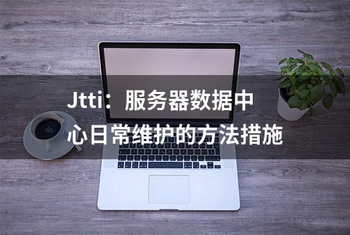 Jtti：服务器数据中心日常维护的方法措施