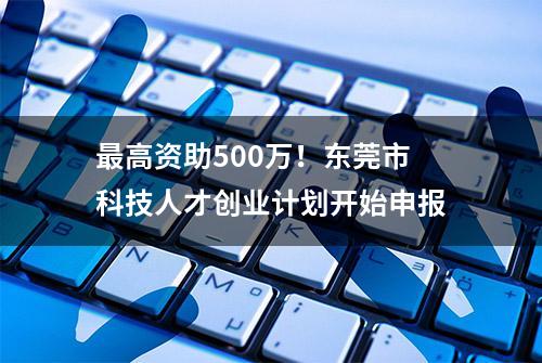 最高资助500万！东莞市科技人才创业计划开始申报