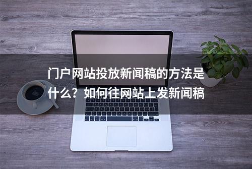 门户网站投放新闻稿的方法是什么？如何往网站上发新闻稿