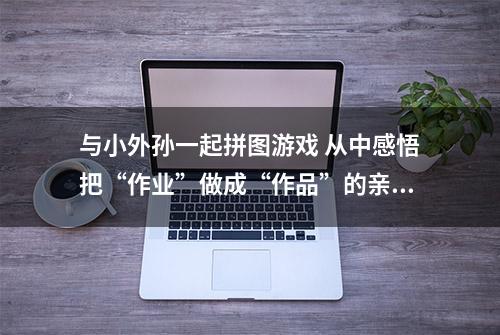 与小外孙一起拼图游戏 从中感悟把“作业”做成“作品”的亲子魅力