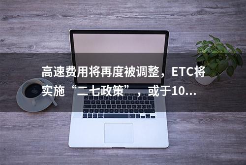 高速费用将再度被调整，ETC将实施“二七政策”，或于10月1日实施