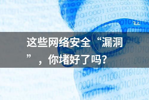 这些网络安全“漏洞”，你堵好了吗？