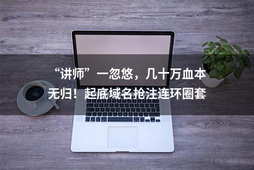 “讲师”一忽悠，几十万血本无归！起底域名抢注连环圈套