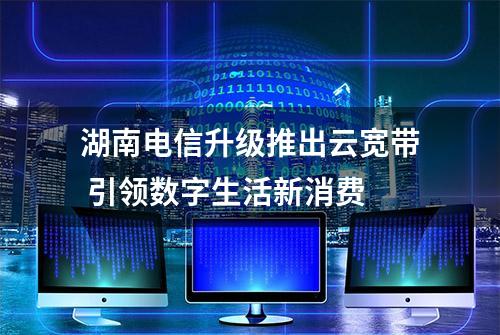 湖南电信升级推出云宽带 引领数字生活新消费