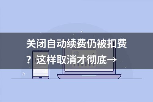 关闭自动续费仍被扣费？这样取消才彻底→