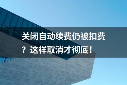 关闭自动续费仍被扣费？这样取消才彻底！