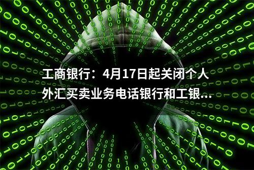 工商银行：4月17日起关闭个人外汇买卖业务电话银行和工银E投资渠道