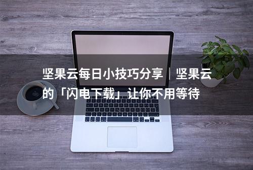 坚果云每日小技巧分享｜坚果云的「闪电下载」让你不用等待