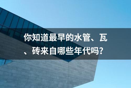 你知道最早的水管、瓦、砖来自哪些年代吗？