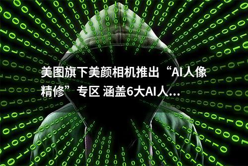 美图旗下美颜相机推出“AI人像精修”专区 涵盖6大AI人像功能