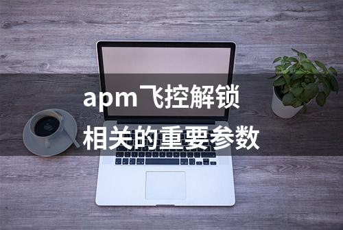 apm飞控解锁相关的重要参数