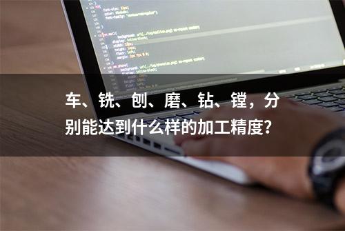 车、铣、刨、磨、钻、镗，分别能达到什么样的加工精度？