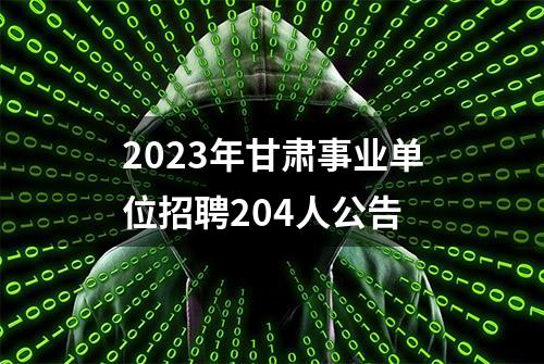 2023年甘肃事业单位招聘204人公告