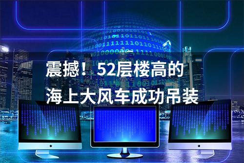 震撼！52层楼高的海上大风车成功吊装