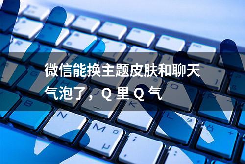 微信能换主题皮肤和聊天气泡了，Q 里 Q 气