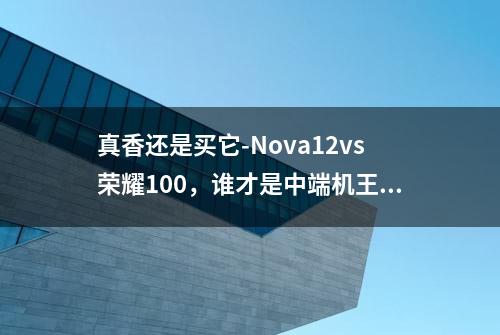 真香还是买它-Nova12vs荣耀100，谁才是中端机王者？