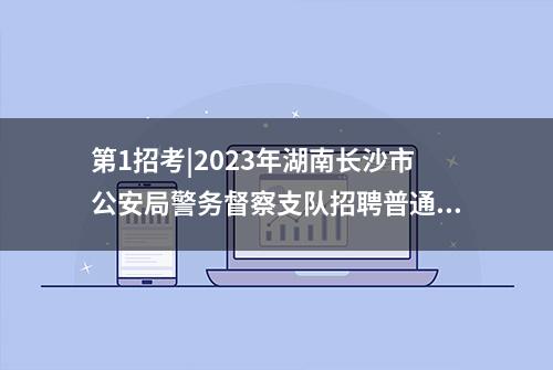 第1招考|2023年湖南长沙市公安局警务督察支队招聘普通雇员简章