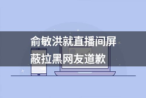 俞敏洪就直播间屏蔽拉黑网友道歉