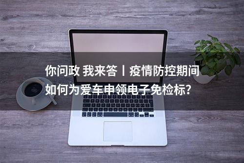 你问政 我来答丨疫情防控期间如何为爱车申领电子免检标？