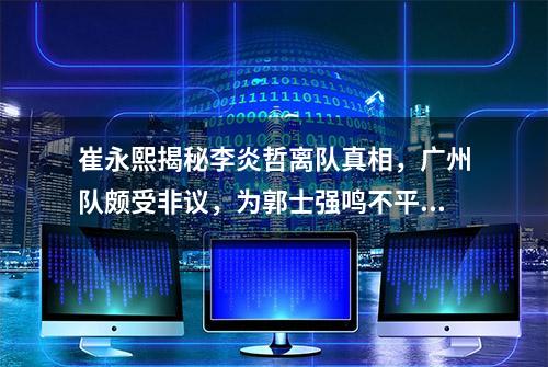 崔永熙揭秘李炎哲离队真相，广州队颇受非议，为郭士强鸣不平。