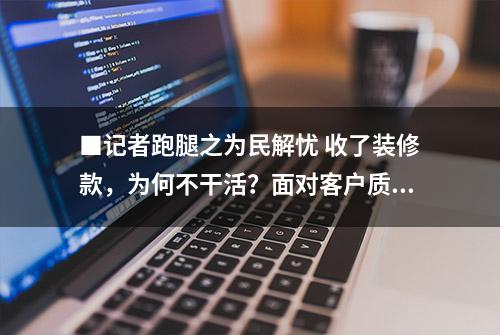 ■记者跑腿之为民解忧 收了装修款，为何不干活？面对客户质疑，装饰公司称50天内保质保量交工