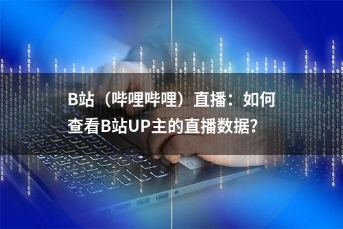 B站（哔哩哔哩）直播：如何查看B站UP主的直播数据？