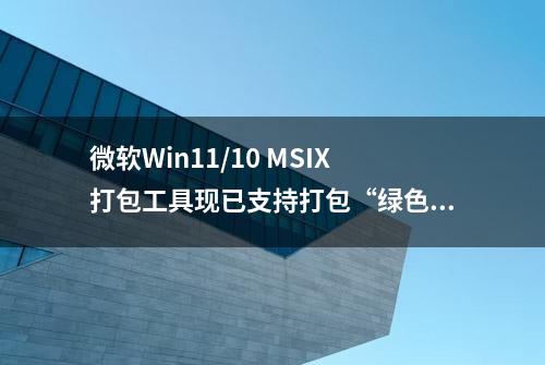 微软Win11/10 MSIX打包工具现已支持打包“绿色版”软件