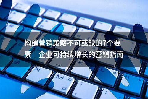 构建营销策略不可或缺的7个要素｜企业可持续增长的营销指南