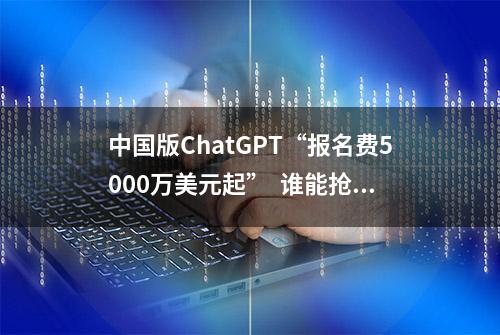 中国版ChatGPT“报名费5000万美元起”  谁能抢到“入场券”？