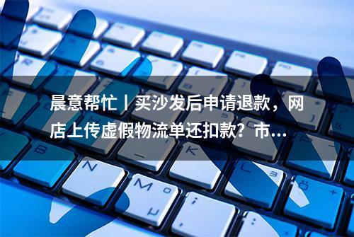 晨意帮忙丨买沙发后申请退款，网店上传虚假物流单还扣款？市民怒而起诉，商家：找淘宝