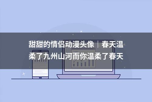 甜甜的情侣动漫头像｜春天温柔了九州山河而你温柔了春天