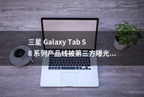 三星 Galaxy Tab S8 系列产品线被第三方曝光：均支持S-Pen手写笔