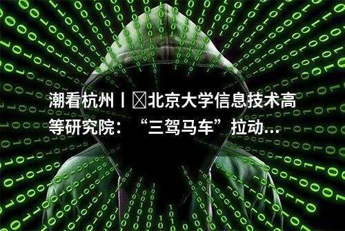 潮看杭州丨​北京大学信息技术高等研究院：“三驾马车”拉动产学研转化