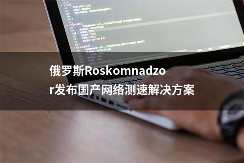 俄罗斯Roskomnadzor发布国产网络测速解决方案