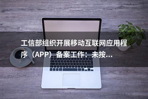 工信部组织开展移动互联网应用程序（APP）备案工作：未按规定履行备案手续的，不得从事APP互联网信息服务