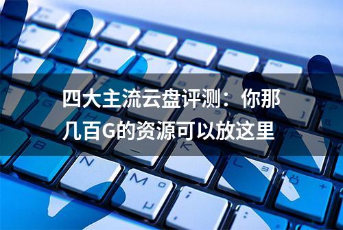 四大主流云盘评测：你那几百G的资源可以放这里