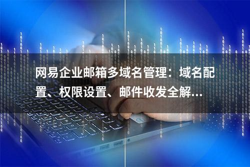 网易企业邮箱多域名管理：域名配置、权限设置、邮件收发全解析