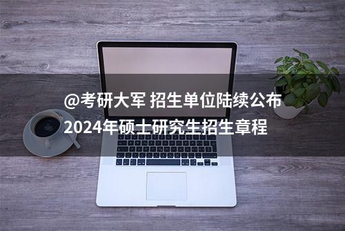 @考研大军 招生单位陆续公布2024年硕士研究生招生章程