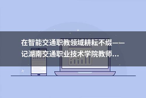 在智能交通职教领域耕耘不缀——记湖南交通职业技术学院教师唐金鹏