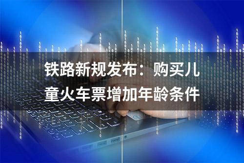 铁路新规发布：购买儿童火车票增加年龄条件