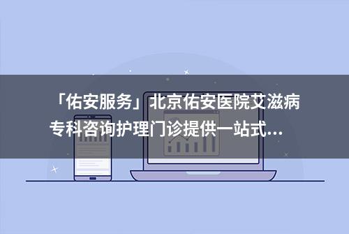 「佑安服务」北京佑安医院艾滋病专科咨询护理门诊提供一站式咨询服务