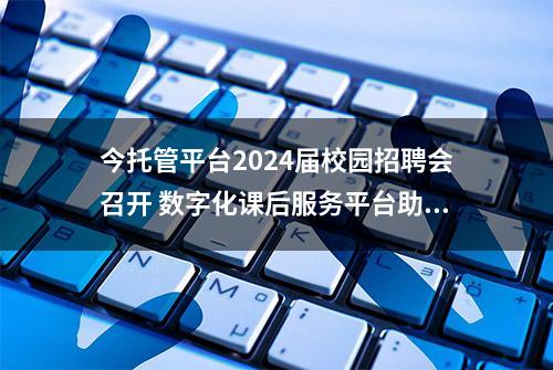 今托管平台2024届校园招聘会召开 数字化课后服务平台助力高校毕业生高质量就业