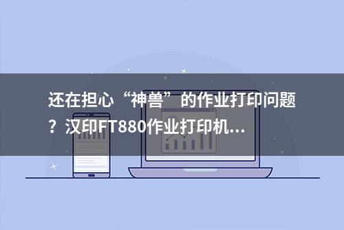 还在担心“神兽”的作业打印问题？汉印FT880作业打印机搞定