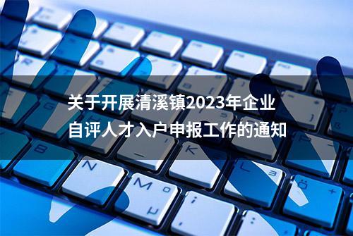 关于开展清溪镇2023年企业自评人才入户申报工作的通知