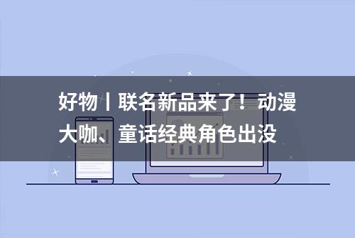 好物丨联名新品来了！动漫大咖、童话经典角色出没