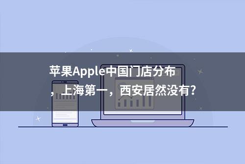 苹果Apple中国门店分布，上海第一，西安居然没有？